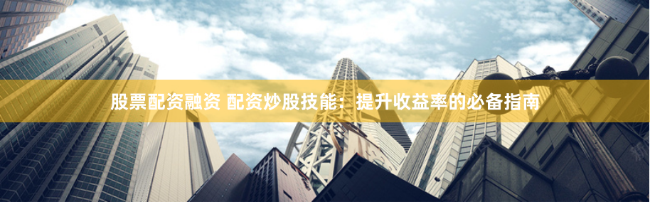 股票配资融资 配资炒股技能：提升收益率的必备指南