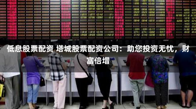 低息股票配资 塔城股票配资公司：助您投资无忧，财富倍增