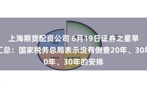上海期货配资公司 6月19日证券之星早间消息汇总：国家税务总局表示没有倒查20年、30年的安排