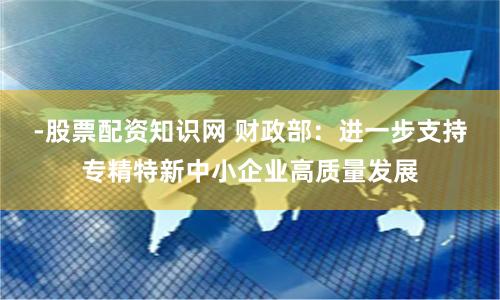-股票配资知识网 财政部：进一步支持专精特新中小企业高质量发展