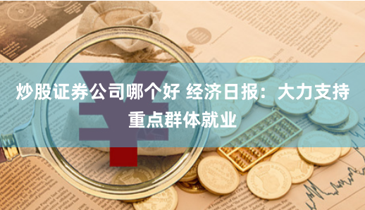 炒股证券公司哪个好 经济日报：大力支持重点群体就业