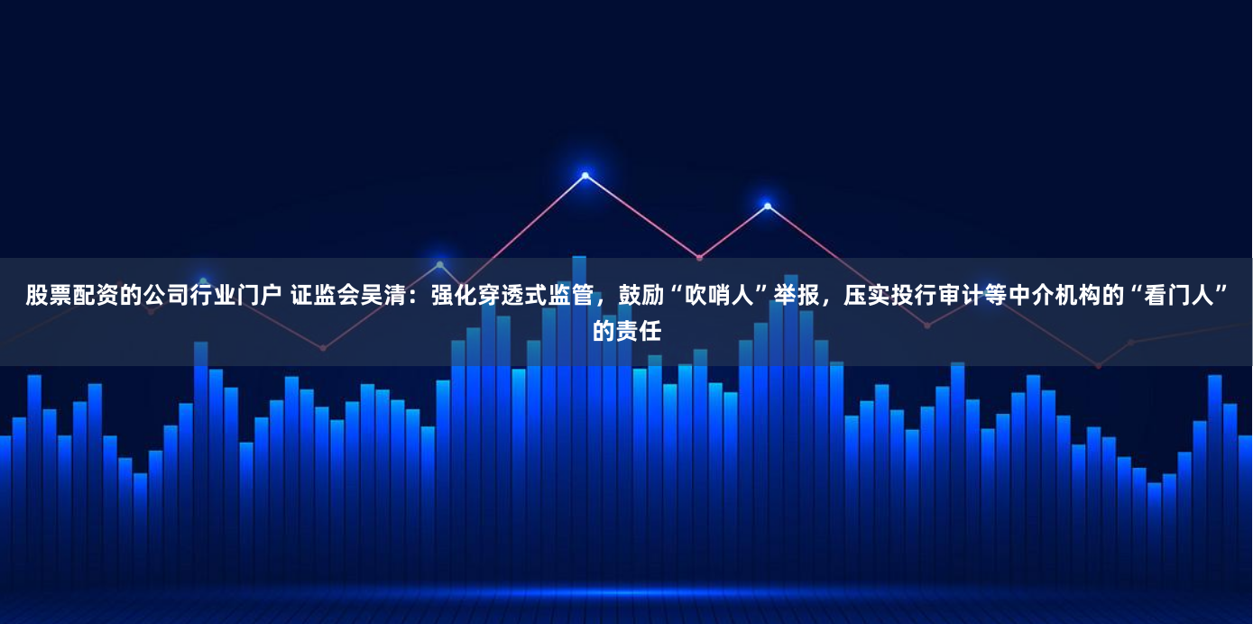 股票配资的公司行业门户 证监会吴清：强化穿透式监管，鼓励“吹哨人”举报，压实投行审计等中介机构的“看门人”的责任