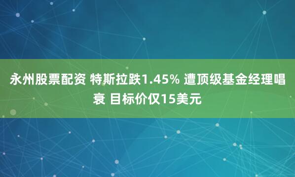 永州股票配资 特斯拉跌1.45% 遭顶级基金经理唱衰 目标价仅15美元
