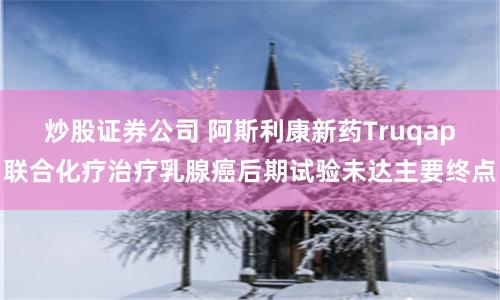 炒股证券公司 阿斯利康新药Truqap联合化疗治疗乳腺癌后期试验未达主要终点