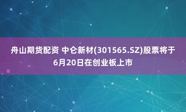 舟山期货配资 中仑新材(301565.SZ)股票将于6月20日在创业板上市