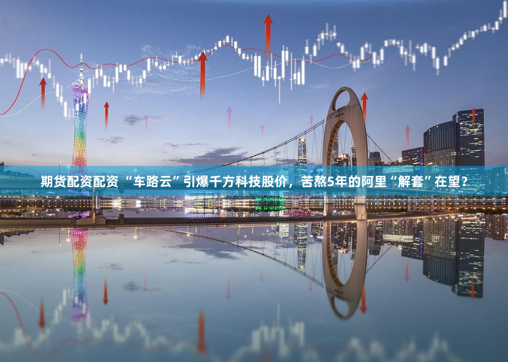 期货配资配资 “车路云”引爆千方科技股价，苦熬5年的阿里“解套”在望？