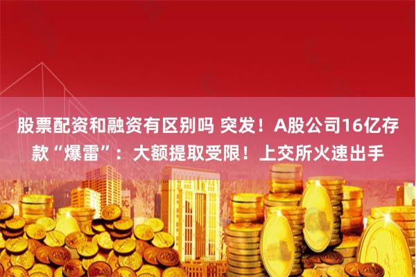 股票配资和融资有区别吗 突发!A股公司16亿存款“爆雷”:大额提取受限!上交所火速出手