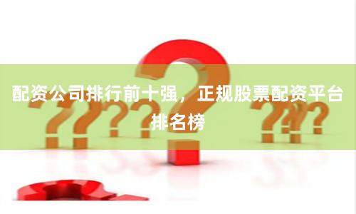 配资公司排行前十强，正规股票配资平台排名榜